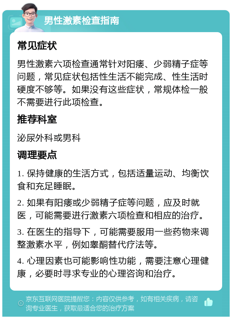 男性激素检查指南 常见症状 男性激素六项检查通常针对阳痿、少弱精子症等问题，常见症状包括性生活不能完成、性生活时硬度不够等。如果没有这些症状，常规体检一般不需要进行此项检查。 推荐科室 泌尿外科或男科 调理要点 1. 保持健康的生活方式，包括适量运动、均衡饮食和充足睡眠。 2. 如果有阳痿或少弱精子症等问题，应及时就医，可能需要进行激素六项检查和相应的治疗。 3. 在医生的指导下，可能需要服用一些药物来调整激素水平，例如睾酮替代疗法等。 4. 心理因素也可能影响性功能，需要注意心理健康，必要时寻求专业的心理咨询和治疗。