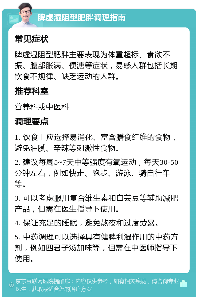 脾虚湿阻型肥胖调理指南 常见症状 脾虚湿阻型肥胖主要表现为体重超标、食欲不振、腹部胀满、便溏等症状，易感人群包括长期饮食不规律、缺乏运动的人群。 推荐科室 营养科或中医科 调理要点 1. 饮食上应选择易消化、富含膳食纤维的食物，避免油腻、辛辣等刺激性食物。 2. 建议每周5~7天中等强度有氧运动，每天30-50分钟左右，例如快走、跑步、游泳、骑自行车等。 3. 可以考虑服用复合维生素和白芸豆等辅助减肥产品，但需在医生指导下使用。 4. 保证充足的睡眠，避免熬夜和过度劳累。 5. 中药调理可以选择具有健脾利湿作用的中药方剂，例如四君子汤加味等，但需在中医师指导下使用。