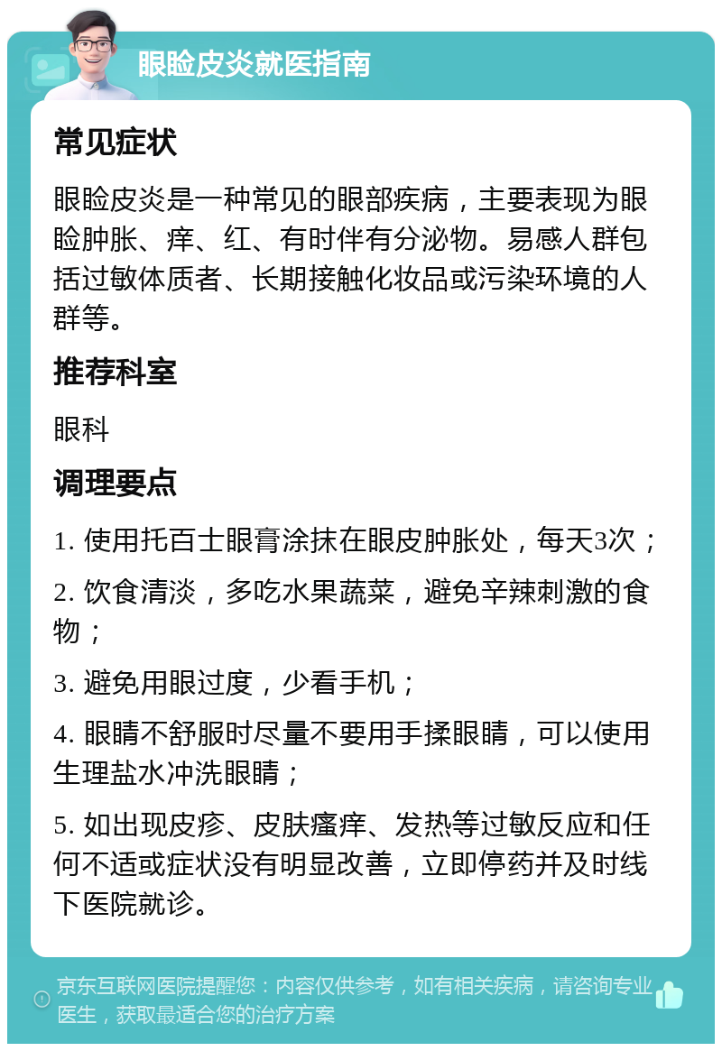 眼睑皮炎就医指南 常见症状 眼睑皮炎是一种常见的眼部疾病，主要表现为眼睑肿胀、痒、红、有时伴有分泌物。易感人群包括过敏体质者、长期接触化妆品或污染环境的人群等。 推荐科室 眼科 调理要点 1. 使用托百士眼膏涂抹在眼皮肿胀处，每天3次； 2. 饮食清淡，多吃水果蔬菜，避免辛辣刺激的食物； 3. 避免用眼过度，少看手机； 4. 眼睛不舒服时尽量不要用手揉眼睛，可以使用生理盐水冲洗眼睛； 5. 如出现皮疹、皮肤瘙痒、发热等过敏反应和任何不适或症状没有明显改善，立即停药并及时线下医院就诊。