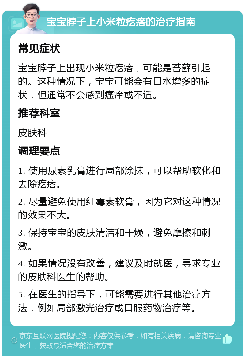 宝宝脖子上小米粒疙瘩的治疗指南 常见症状 宝宝脖子上出现小米粒疙瘩，可能是苔藓引起的。这种情况下，宝宝可能会有口水增多的症状，但通常不会感到瘙痒或不适。 推荐科室 皮肤科 调理要点 1. 使用尿素乳膏进行局部涂抹，可以帮助软化和去除疙瘩。 2. 尽量避免使用红霉素软膏，因为它对这种情况的效果不大。 3. 保持宝宝的皮肤清洁和干燥，避免摩擦和刺激。 4. 如果情况没有改善，建议及时就医，寻求专业的皮肤科医生的帮助。 5. 在医生的指导下，可能需要进行其他治疗方法，例如局部激光治疗或口服药物治疗等。