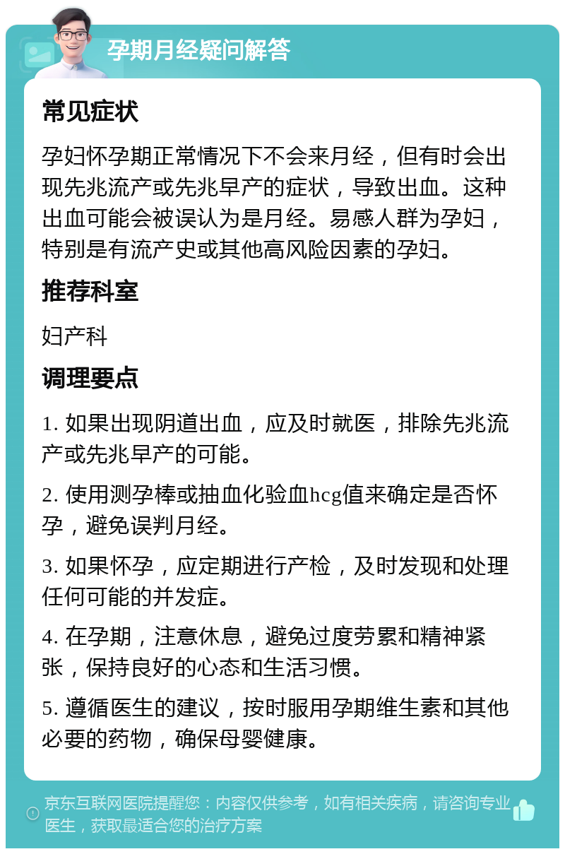 孕期月经疑问解答 常见症状 孕妇怀孕期正常情况下不会来月经，但有时会出现先兆流产或先兆早产的症状，导致出血。这种出血可能会被误认为是月经。易感人群为孕妇，特别是有流产史或其他高风险因素的孕妇。 推荐科室 妇产科 调理要点 1. 如果出现阴道出血，应及时就医，排除先兆流产或先兆早产的可能。 2. 使用测孕棒或抽血化验血hcg值来确定是否怀孕，避免误判月经。 3. 如果怀孕，应定期进行产检，及时发现和处理任何可能的并发症。 4. 在孕期，注意休息，避免过度劳累和精神紧张，保持良好的心态和生活习惯。 5. 遵循医生的建议，按时服用孕期维生素和其他必要的药物，确保母婴健康。