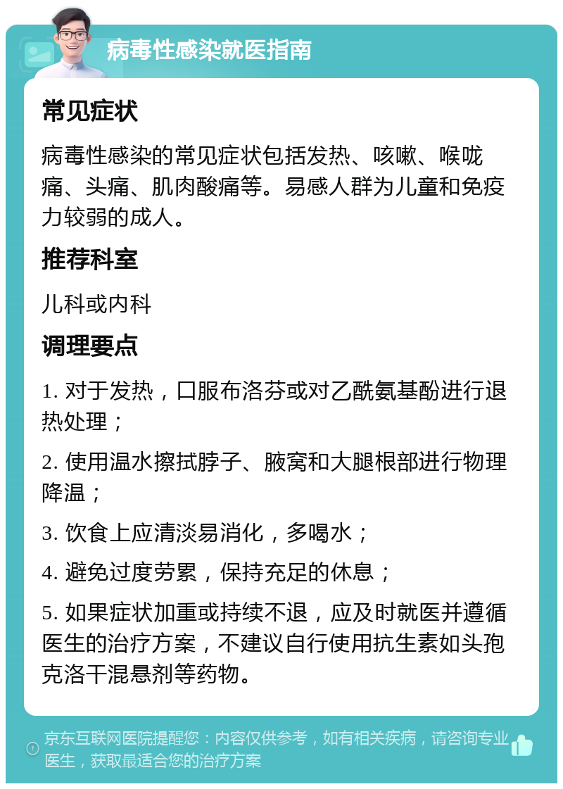 病毒性感染就医指南 常见症状 病毒性感染的常见症状包括发热、咳嗽、喉咙痛、头痛、肌肉酸痛等。易感人群为儿童和免疫力较弱的成人。 推荐科室 儿科或内科 调理要点 1. 对于发热，口服布洛芬或对乙酰氨基酚进行退热处理； 2. 使用温水擦拭脖子、腋窝和大腿根部进行物理降温； 3. 饮食上应清淡易消化，多喝水； 4. 避免过度劳累，保持充足的休息； 5. 如果症状加重或持续不退，应及时就医并遵循医生的治疗方案，不建议自行使用抗生素如头孢克洛干混悬剂等药物。