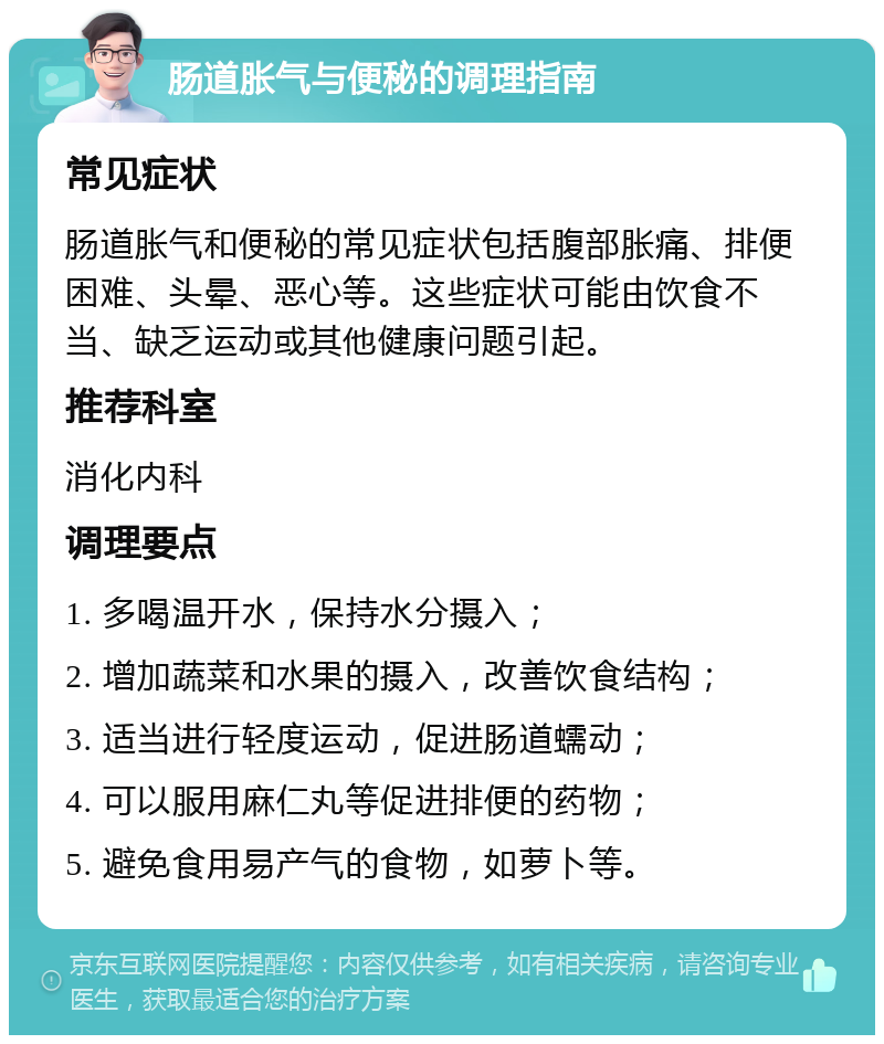 肠道胀气与便秘的调理指南 常见症状 肠道胀气和便秘的常见症状包括腹部胀痛、排便困难、头晕、恶心等。这些症状可能由饮食不当、缺乏运动或其他健康问题引起。 推荐科室 消化内科 调理要点 1. 多喝温开水，保持水分摄入； 2. 增加蔬菜和水果的摄入，改善饮食结构； 3. 适当进行轻度运动，促进肠道蠕动； 4. 可以服用麻仁丸等促进排便的药物； 5. 避免食用易产气的食物，如萝卜等。