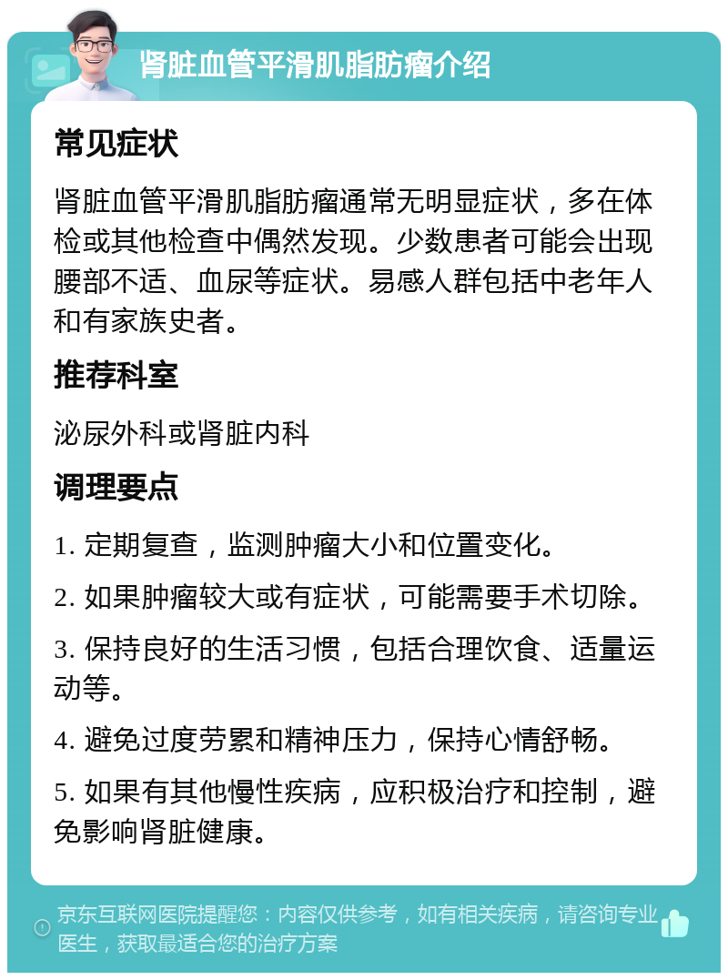 肾脏血管平滑肌脂肪瘤介绍 常见症状 肾脏血管平滑肌脂肪瘤通常无明显症状，多在体检或其他检查中偶然发现。少数患者可能会出现腰部不适、血尿等症状。易感人群包括中老年人和有家族史者。 推荐科室 泌尿外科或肾脏内科 调理要点 1. 定期复查，监测肿瘤大小和位置变化。 2. 如果肿瘤较大或有症状，可能需要手术切除。 3. 保持良好的生活习惯，包括合理饮食、适量运动等。 4. 避免过度劳累和精神压力，保持心情舒畅。 5. 如果有其他慢性疾病，应积极治疗和控制，避免影响肾脏健康。