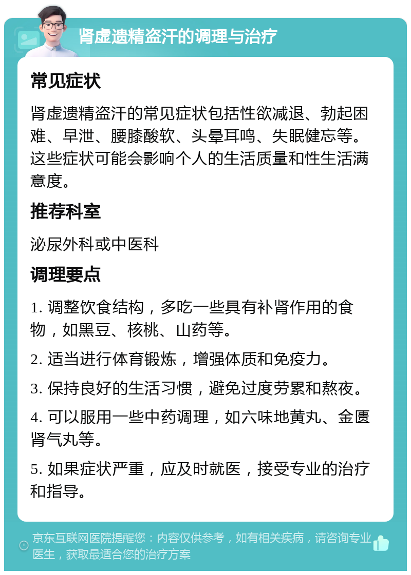 肾虚遗精盗汗的调理与治疗 常见症状 肾虚遗精盗汗的常见症状包括性欲减退、勃起困难、早泄、腰膝酸软、头晕耳鸣、失眠健忘等。这些症状可能会影响个人的生活质量和性生活满意度。 推荐科室 泌尿外科或中医科 调理要点 1. 调整饮食结构，多吃一些具有补肾作用的食物，如黑豆、核桃、山药等。 2. 适当进行体育锻炼，增强体质和免疫力。 3. 保持良好的生活习惯，避免过度劳累和熬夜。 4. 可以服用一些中药调理，如六味地黄丸、金匮肾气丸等。 5. 如果症状严重，应及时就医，接受专业的治疗和指导。