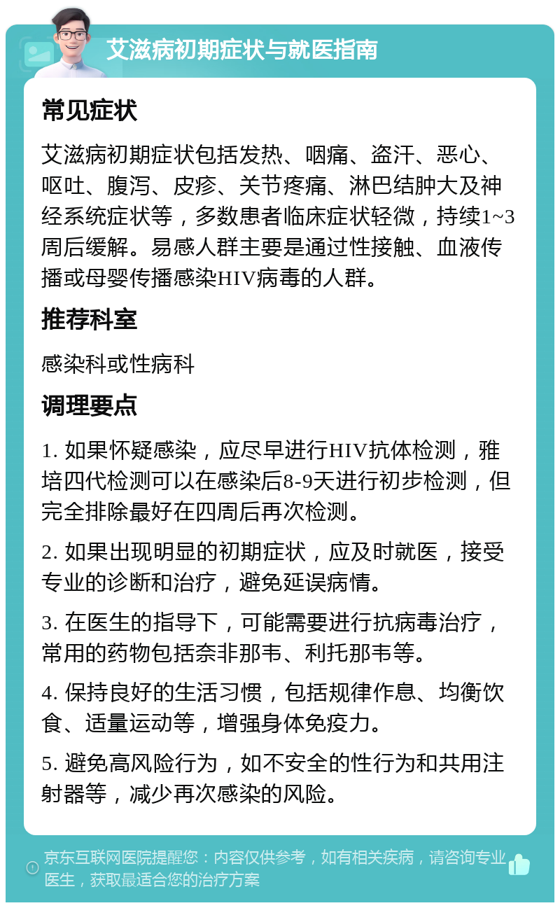 艾滋病初期症状与就医指南 常见症状 艾滋病初期症状包括发热、咽痛、盗汗、恶心、呕吐、腹泻、皮疹、关节疼痛、淋巴结肿大及神经系统症状等，多数患者临床症状轻微，持续1~3周后缓解。易感人群主要是通过性接触、血液传播或母婴传播感染HIV病毒的人群。 推荐科室 感染科或性病科 调理要点 1. 如果怀疑感染，应尽早进行HIV抗体检测，雅培四代检测可以在感染后8-9天进行初步检测，但完全排除最好在四周后再次检测。 2. 如果出现明显的初期症状，应及时就医，接受专业的诊断和治疗，避免延误病情。 3. 在医生的指导下，可能需要进行抗病毒治疗，常用的药物包括奈非那韦、利托那韦等。 4. 保持良好的生活习惯，包括规律作息、均衡饮食、适量运动等，增强身体免疫力。 5. 避免高风险行为，如不安全的性行为和共用注射器等，减少再次感染的风险。