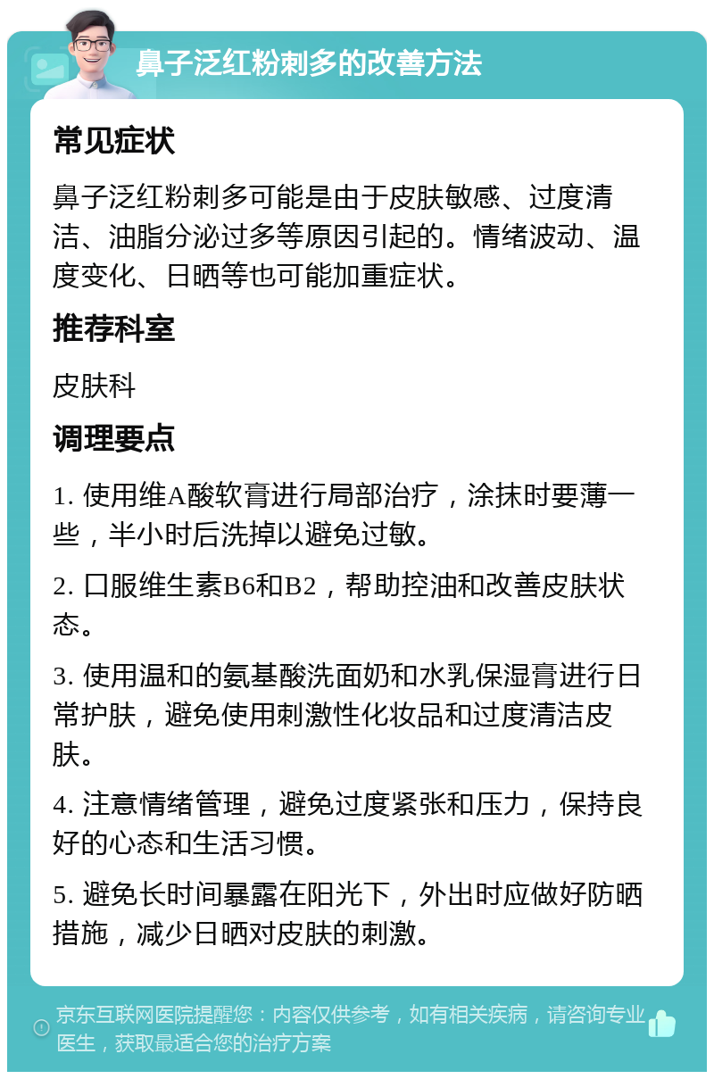 鼻子泛红粉刺多的改善方法 常见症状 鼻子泛红粉刺多可能是由于皮肤敏感、过度清洁、油脂分泌过多等原因引起的。情绪波动、温度变化、日晒等也可能加重症状。 推荐科室 皮肤科 调理要点 1. 使用维A酸软膏进行局部治疗，涂抹时要薄一些，半小时后洗掉以避免过敏。 2. 口服维生素B6和B2，帮助控油和改善皮肤状态。 3. 使用温和的氨基酸洗面奶和水乳保湿膏进行日常护肤，避免使用刺激性化妆品和过度清洁皮肤。 4. 注意情绪管理，避免过度紧张和压力，保持良好的心态和生活习惯。 5. 避免长时间暴露在阳光下，外出时应做好防晒措施，减少日晒对皮肤的刺激。