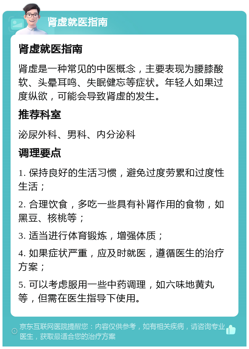 肾虚就医指南 肾虚就医指南 肾虚是一种常见的中医概念，主要表现为腰膝酸软、头晕耳鸣、失眠健忘等症状。年轻人如果过度纵欲，可能会导致肾虚的发生。 推荐科室 泌尿外科、男科、内分泌科 调理要点 1. 保持良好的生活习惯，避免过度劳累和过度性生活； 2. 合理饮食，多吃一些具有补肾作用的食物，如黑豆、核桃等； 3. 适当进行体育锻炼，增强体质； 4. 如果症状严重，应及时就医，遵循医生的治疗方案； 5. 可以考虑服用一些中药调理，如六味地黄丸等，但需在医生指导下使用。