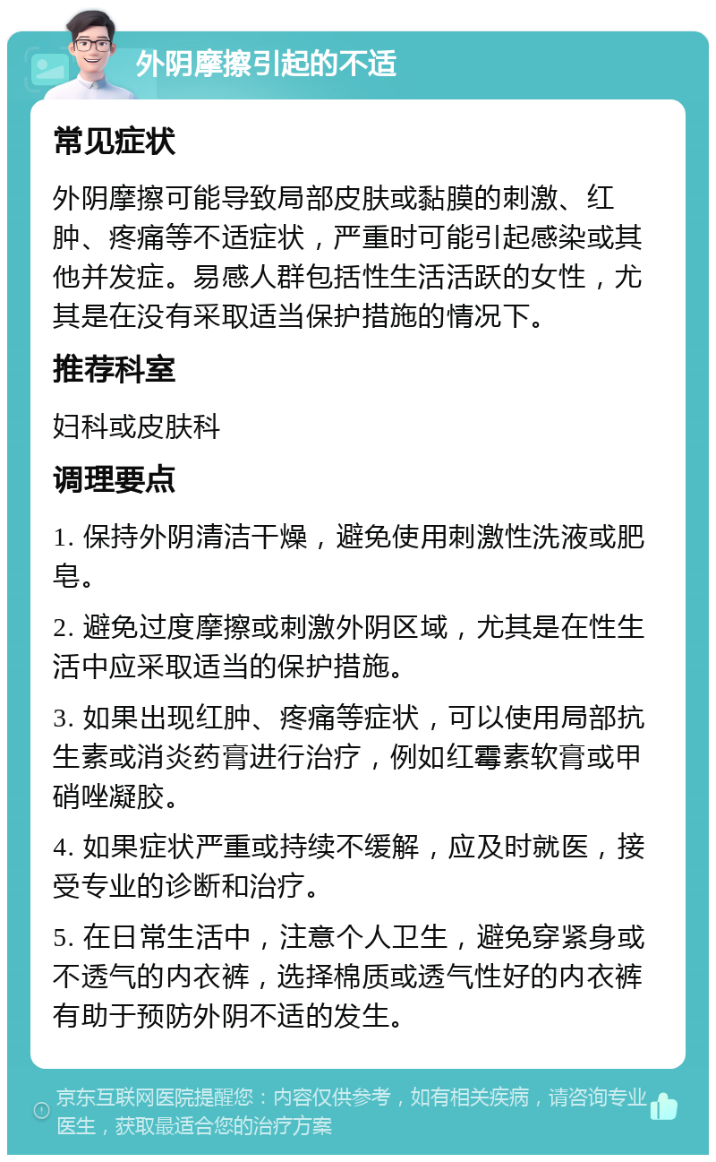 外阴摩擦引起的不适 常见症状 外阴摩擦可能导致局部皮肤或黏膜的刺激、红肿、疼痛等不适症状，严重时可能引起感染或其他并发症。易感人群包括性生活活跃的女性，尤其是在没有采取适当保护措施的情况下。 推荐科室 妇科或皮肤科 调理要点 1. 保持外阴清洁干燥，避免使用刺激性洗液或肥皂。 2. 避免过度摩擦或刺激外阴区域，尤其是在性生活中应采取适当的保护措施。 3. 如果出现红肿、疼痛等症状，可以使用局部抗生素或消炎药膏进行治疗，例如红霉素软膏或甲硝唑凝胶。 4. 如果症状严重或持续不缓解，应及时就医，接受专业的诊断和治疗。 5. 在日常生活中，注意个人卫生，避免穿紧身或不透气的内衣裤，选择棉质或透气性好的内衣裤有助于预防外阴不适的发生。