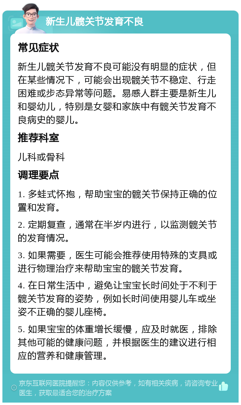 新生儿髋关节发育不良 常见症状 新生儿髋关节发育不良可能没有明显的症状，但在某些情况下，可能会出现髋关节不稳定、行走困难或步态异常等问题。易感人群主要是新生儿和婴幼儿，特别是女婴和家族中有髋关节发育不良病史的婴儿。 推荐科室 儿科或骨科 调理要点 1. 多蛙式怀抱，帮助宝宝的髋关节保持正确的位置和发育。 2. 定期复查，通常在半岁内进行，以监测髋关节的发育情况。 3. 如果需要，医生可能会推荐使用特殊的支具或进行物理治疗来帮助宝宝的髋关节发育。 4. 在日常生活中，避免让宝宝长时间处于不利于髋关节发育的姿势，例如长时间使用婴儿车或坐姿不正确的婴儿座椅。 5. 如果宝宝的体重增长缓慢，应及时就医，排除其他可能的健康问题，并根据医生的建议进行相应的营养和健康管理。