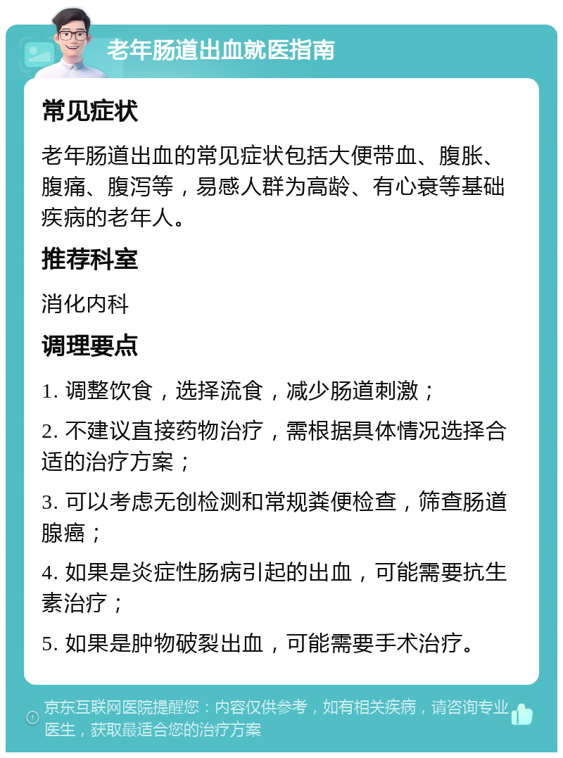 老年肠道出血就医指南 常见症状 老年肠道出血的常见症状包括大便带血、腹胀、腹痛、腹泻等，易感人群为高龄、有心衰等基础疾病的老年人。 推荐科室 消化内科 调理要点 1. 调整饮食，选择流食，减少肠道刺激； 2. 不建议直接药物治疗，需根据具体情况选择合适的治疗方案； 3. 可以考虑无创检测和常规粪便检查，筛查肠道腺癌； 4. 如果是炎症性肠病引起的出血，可能需要抗生素治疗； 5. 如果是肿物破裂出血，可能需要手术治疗。