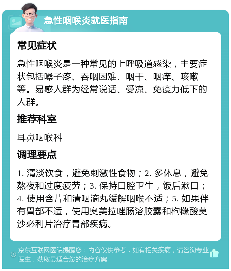 急性咽喉炎就医指南 常见症状 急性咽喉炎是一种常见的上呼吸道感染，主要症状包括嗓子疼、吞咽困难、咽干、咽痒、咳嗽等。易感人群为经常说话、受凉、免疫力低下的人群。 推荐科室 耳鼻咽喉科 调理要点 1. 清淡饮食，避免刺激性食物；2. 多休息，避免熬夜和过度疲劳；3. 保持口腔卫生，饭后漱口；4. 使用含片和清咽滴丸缓解咽喉不适；5. 如果伴有胃部不适，使用奥美拉唑肠溶胶囊和枸橼酸莫沙必利片治疗胃部疾病。