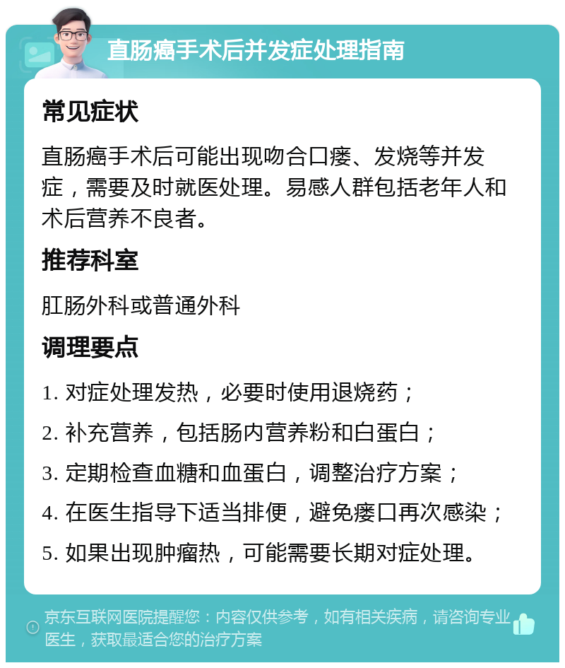 直肠癌手术后并发症处理指南 常见症状 直肠癌手术后可能出现吻合口瘘、发烧等并发症，需要及时就医处理。易感人群包括老年人和术后营养不良者。 推荐科室 肛肠外科或普通外科 调理要点 1. 对症处理发热，必要时使用退烧药； 2. 补充营养，包括肠内营养粉和白蛋白； 3. 定期检查血糖和血蛋白，调整治疗方案； 4. 在医生指导下适当排便，避免瘘口再次感染； 5. 如果出现肿瘤热，可能需要长期对症处理。