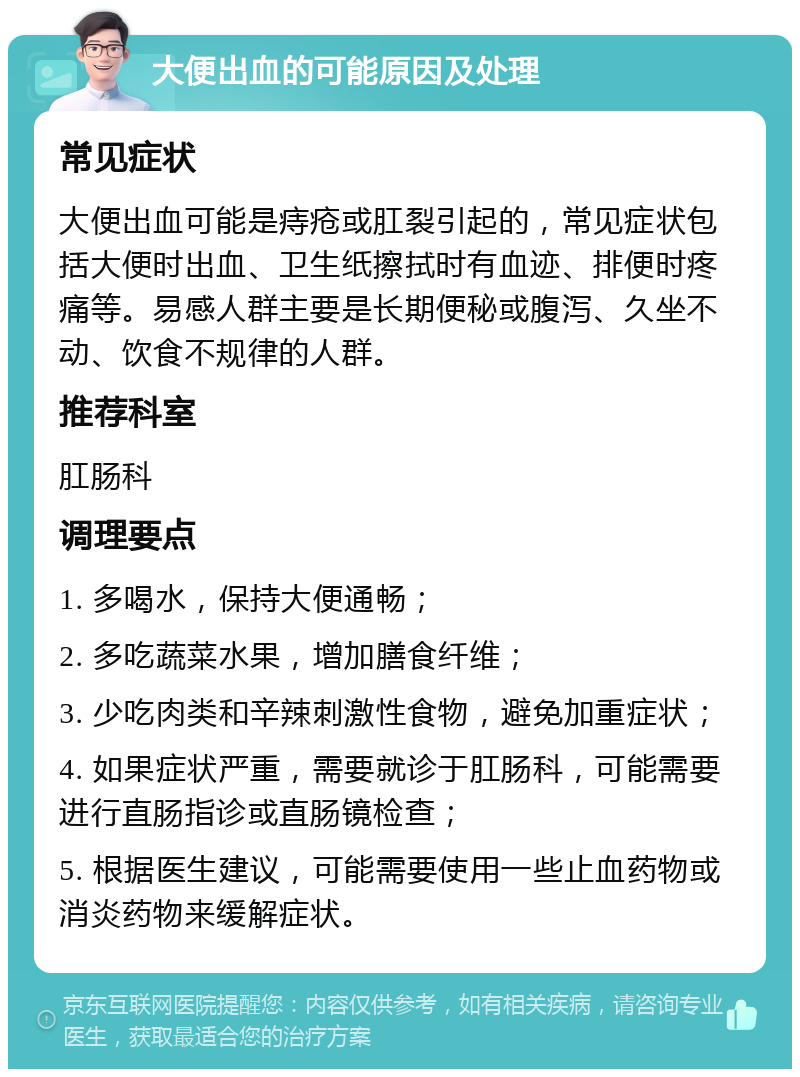 大便出血的可能原因及处理 常见症状 大便出血可能是痔疮或肛裂引起的，常见症状包括大便时出血、卫生纸擦拭时有血迹、排便时疼痛等。易感人群主要是长期便秘或腹泻、久坐不动、饮食不规律的人群。 推荐科室 肛肠科 调理要点 1. 多喝水，保持大便通畅； 2. 多吃蔬菜水果，增加膳食纤维； 3. 少吃肉类和辛辣刺激性食物，避免加重症状； 4. 如果症状严重，需要就诊于肛肠科，可能需要进行直肠指诊或直肠镜检查； 5. 根据医生建议，可能需要使用一些止血药物或消炎药物来缓解症状。