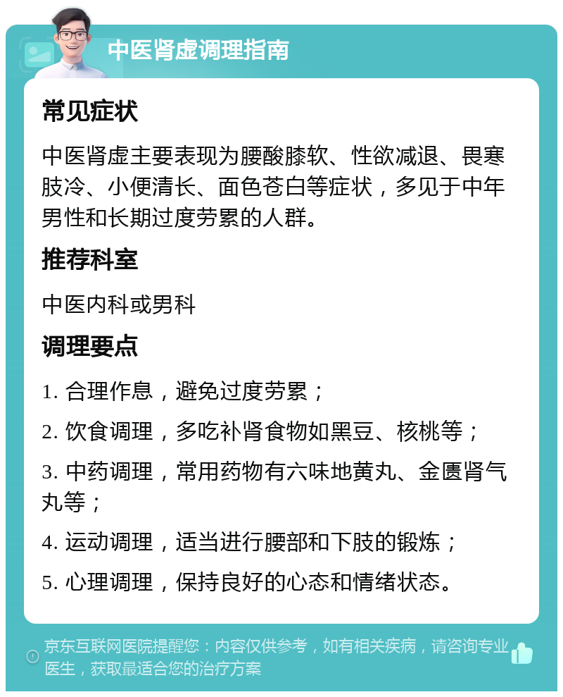 中医肾虚调理指南 常见症状 中医肾虚主要表现为腰酸膝软、性欲减退、畏寒肢冷、小便清长、面色苍白等症状，多见于中年男性和长期过度劳累的人群。 推荐科室 中医内科或男科 调理要点 1. 合理作息，避免过度劳累； 2. 饮食调理，多吃补肾食物如黑豆、核桃等； 3. 中药调理，常用药物有六味地黄丸、金匮肾气丸等； 4. 运动调理，适当进行腰部和下肢的锻炼； 5. 心理调理，保持良好的心态和情绪状态。