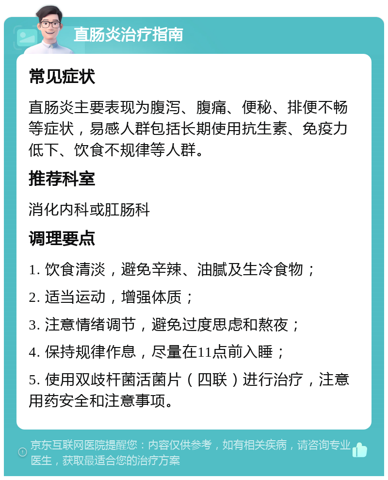 直肠炎治疗指南 常见症状 直肠炎主要表现为腹泻、腹痛、便秘、排便不畅等症状，易感人群包括长期使用抗生素、免疫力低下、饮食不规律等人群。 推荐科室 消化内科或肛肠科 调理要点 1. 饮食清淡，避免辛辣、油腻及生冷食物； 2. 适当运动，增强体质； 3. 注意情绪调节，避免过度思虑和熬夜； 4. 保持规律作息，尽量在11点前入睡； 5. 使用双歧杆菌活菌片（四联）进行治疗，注意用药安全和注意事项。