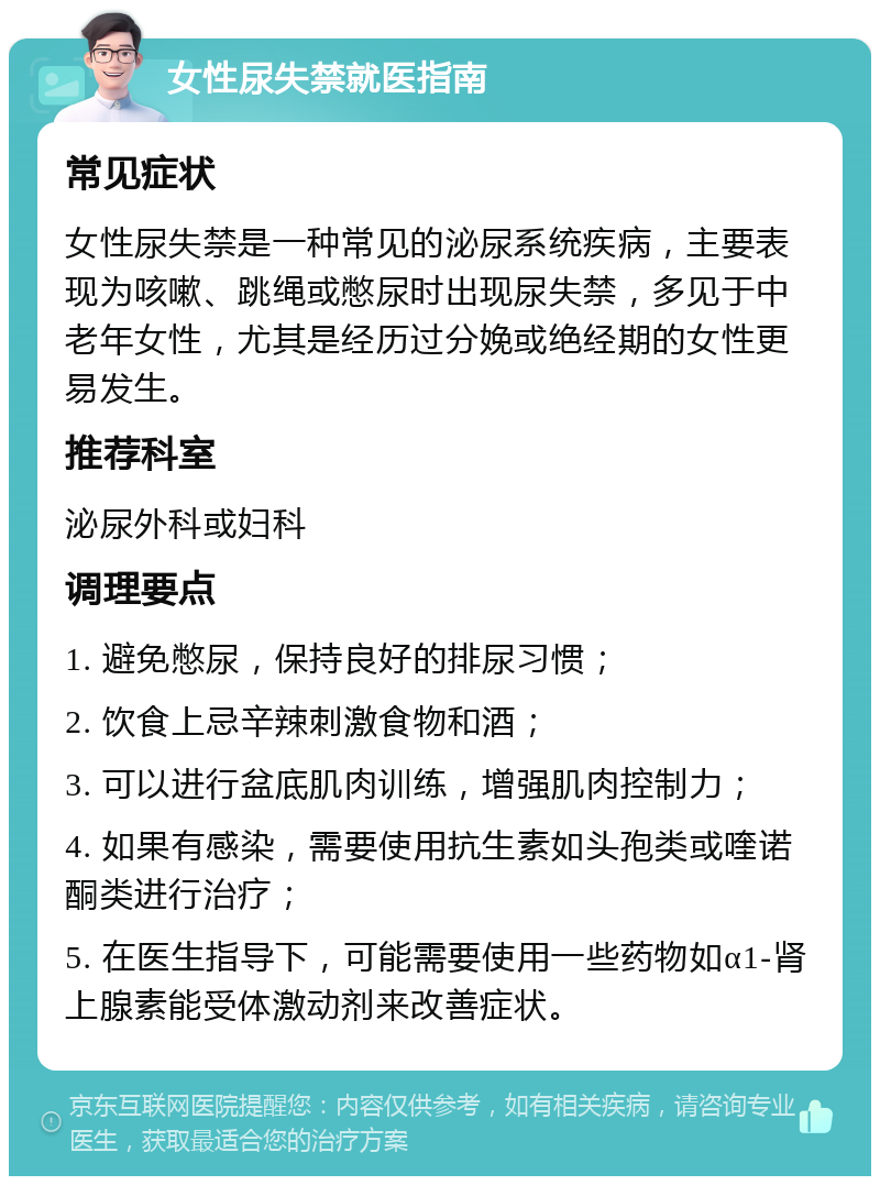 女性尿失禁就医指南 常见症状 女性尿失禁是一种常见的泌尿系统疾病，主要表现为咳嗽、跳绳或憋尿时出现尿失禁，多见于中老年女性，尤其是经历过分娩或绝经期的女性更易发生。 推荐科室 泌尿外科或妇科 调理要点 1. 避免憋尿，保持良好的排尿习惯； 2. 饮食上忌辛辣刺激食物和酒； 3. 可以进行盆底肌肉训练，增强肌肉控制力； 4. 如果有感染，需要使用抗生素如头孢类或喹诺酮类进行治疗； 5. 在医生指导下，可能需要使用一些药物如α1-肾上腺素能受体激动剂来改善症状。