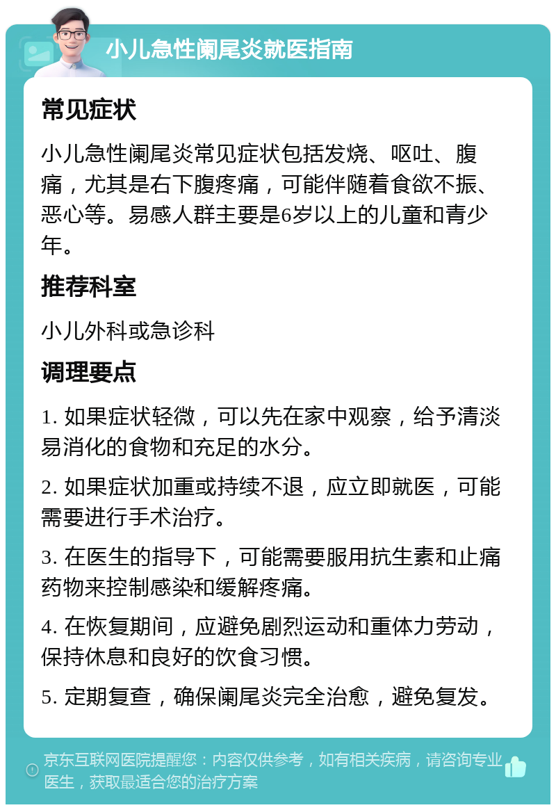 小儿急性阑尾炎就医指南 常见症状 小儿急性阑尾炎常见症状包括发烧、呕吐、腹痛，尤其是右下腹疼痛，可能伴随着食欲不振、恶心等。易感人群主要是6岁以上的儿童和青少年。 推荐科室 小儿外科或急诊科 调理要点 1. 如果症状轻微，可以先在家中观察，给予清淡易消化的食物和充足的水分。 2. 如果症状加重或持续不退，应立即就医，可能需要进行手术治疗。 3. 在医生的指导下，可能需要服用抗生素和止痛药物来控制感染和缓解疼痛。 4. 在恢复期间，应避免剧烈运动和重体力劳动，保持休息和良好的饮食习惯。 5. 定期复查，确保阑尾炎完全治愈，避免复发。