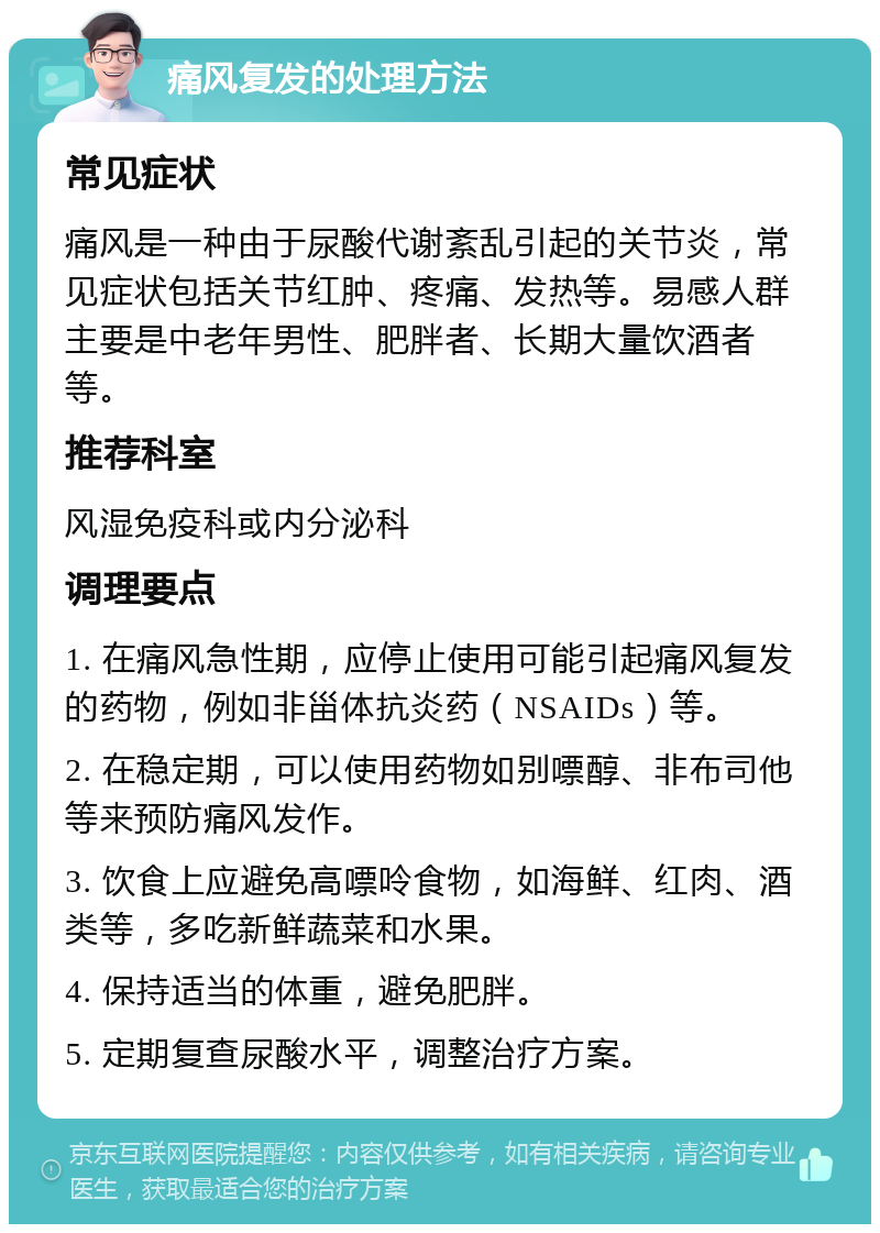 痛风复发的处理方法 常见症状 痛风是一种由于尿酸代谢紊乱引起的关节炎，常见症状包括关节红肿、疼痛、发热等。易感人群主要是中老年男性、肥胖者、长期大量饮酒者等。 推荐科室 风湿免疫科或内分泌科 调理要点 1. 在痛风急性期，应停止使用可能引起痛风复发的药物，例如非甾体抗炎药（NSAIDs）等。 2. 在稳定期，可以使用药物如别嘌醇、非布司他等来预防痛风发作。 3. 饮食上应避免高嘌呤食物，如海鲜、红肉、酒类等，多吃新鲜蔬菜和水果。 4. 保持适当的体重，避免肥胖。 5. 定期复查尿酸水平，调整治疗方案。