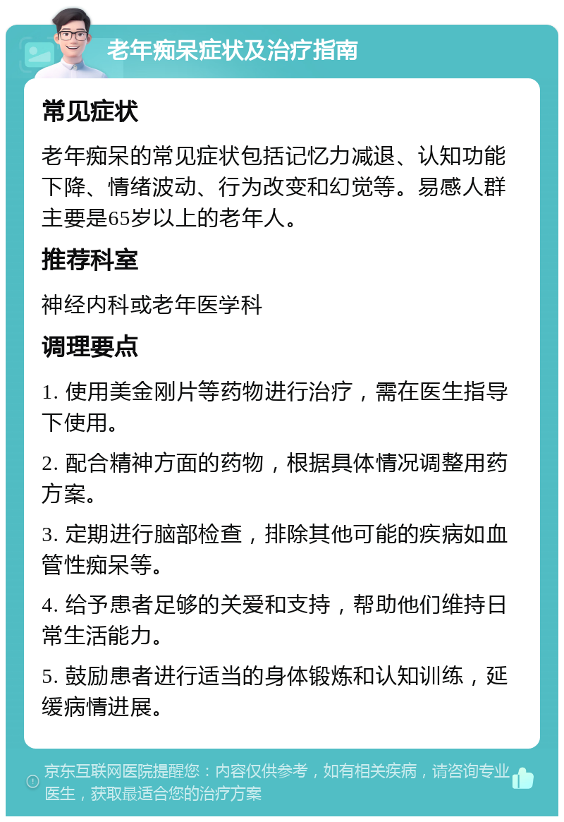 老年痴呆症状及治疗指南 常见症状 老年痴呆的常见症状包括记忆力减退、认知功能下降、情绪波动、行为改变和幻觉等。易感人群主要是65岁以上的老年人。 推荐科室 神经内科或老年医学科 调理要点 1. 使用美金刚片等药物进行治疗，需在医生指导下使用。 2. 配合精神方面的药物，根据具体情况调整用药方案。 3. 定期进行脑部检查，排除其他可能的疾病如血管性痴呆等。 4. 给予患者足够的关爱和支持，帮助他们维持日常生活能力。 5. 鼓励患者进行适当的身体锻炼和认知训练，延缓病情进展。