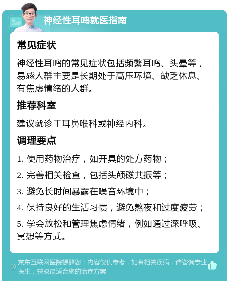 神经性耳鸣就医指南 常见症状 神经性耳鸣的常见症状包括频繁耳鸣、头晕等，易感人群主要是长期处于高压环境、缺乏休息、有焦虑情绪的人群。 推荐科室 建议就诊于耳鼻喉科或神经内科。 调理要点 1. 使用药物治疗，如开具的处方药物； 2. 完善相关检查，包括头颅磁共振等； 3. 避免长时间暴露在噪音环境中； 4. 保持良好的生活习惯，避免熬夜和过度疲劳； 5. 学会放松和管理焦虑情绪，例如通过深呼吸、冥想等方式。