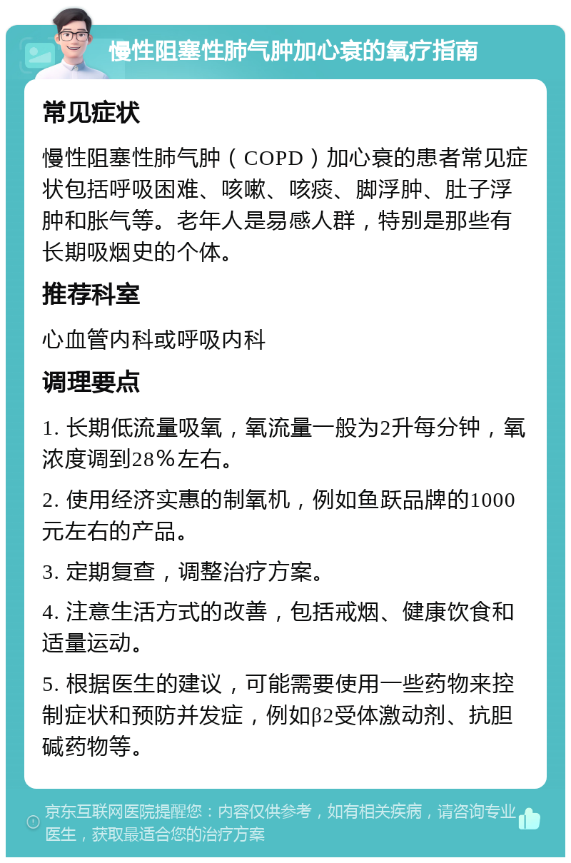 慢性阻塞性肺气肿加心衰的氧疗指南 常见症状 慢性阻塞性肺气肿（COPD）加心衰的患者常见症状包括呼吸困难、咳嗽、咳痰、脚浮肿、肚子浮肿和胀气等。老年人是易感人群，特别是那些有长期吸烟史的个体。 推荐科室 心血管内科或呼吸内科 调理要点 1. 长期低流量吸氧，氧流量一般为2升每分钟，氧浓度调到28％左右。 2. 使用经济实惠的制氧机，例如鱼跃品牌的1000元左右的产品。 3. 定期复查，调整治疗方案。 4. 注意生活方式的改善，包括戒烟、健康饮食和适量运动。 5. 根据医生的建议，可能需要使用一些药物来控制症状和预防并发症，例如β2受体激动剂、抗胆碱药物等。