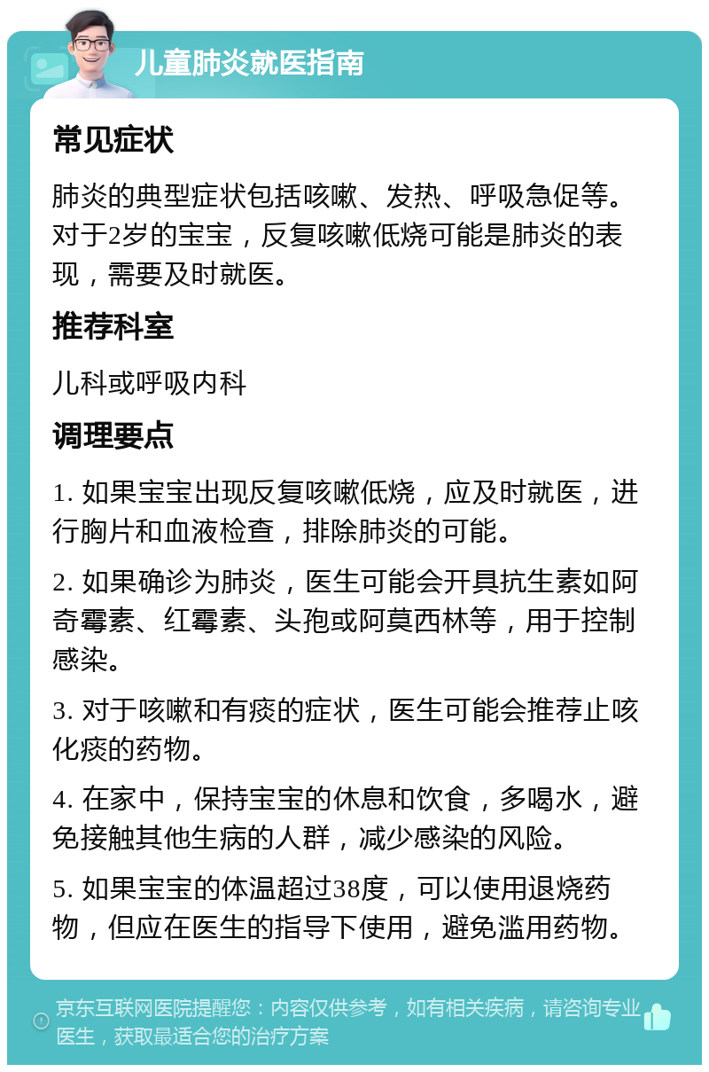 儿童肺炎就医指南 常见症状 肺炎的典型症状包括咳嗽、发热、呼吸急促等。对于2岁的宝宝，反复咳嗽低烧可能是肺炎的表现，需要及时就医。 推荐科室 儿科或呼吸内科 调理要点 1. 如果宝宝出现反复咳嗽低烧，应及时就医，进行胸片和血液检查，排除肺炎的可能。 2. 如果确诊为肺炎，医生可能会开具抗生素如阿奇霉素、红霉素、头孢或阿莫西林等，用于控制感染。 3. 对于咳嗽和有痰的症状，医生可能会推荐止咳化痰的药物。 4. 在家中，保持宝宝的休息和饮食，多喝水，避免接触其他生病的人群，减少感染的风险。 5. 如果宝宝的体温超过38度，可以使用退烧药物，但应在医生的指导下使用，避免滥用药物。