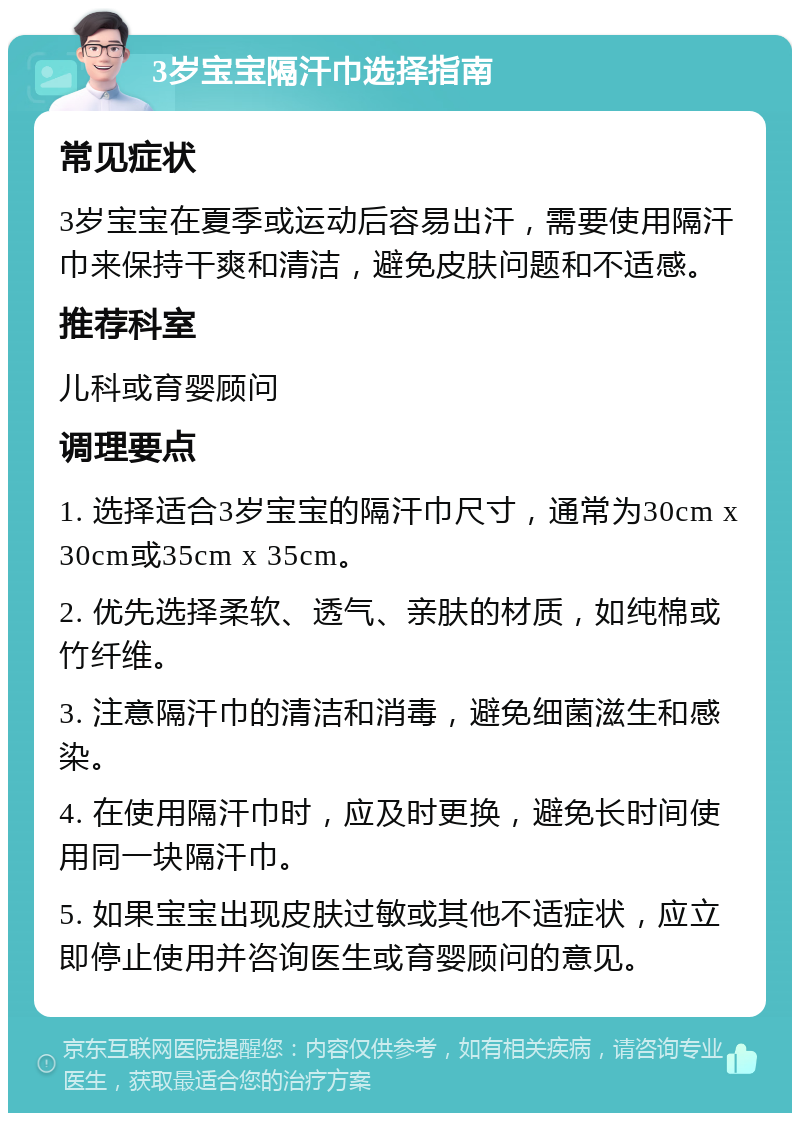 3岁宝宝隔汗巾选择指南 常见症状 3岁宝宝在夏季或运动后容易出汗，需要使用隔汗巾来保持干爽和清洁，避免皮肤问题和不适感。 推荐科室 儿科或育婴顾问 调理要点 1. 选择适合3岁宝宝的隔汗巾尺寸，通常为30cm x 30cm或35cm x 35cm。 2. 优先选择柔软、透气、亲肤的材质，如纯棉或竹纤维。 3. 注意隔汗巾的清洁和消毒，避免细菌滋生和感染。 4. 在使用隔汗巾时，应及时更换，避免长时间使用同一块隔汗巾。 5. 如果宝宝出现皮肤过敏或其他不适症状，应立即停止使用并咨询医生或育婴顾问的意见。