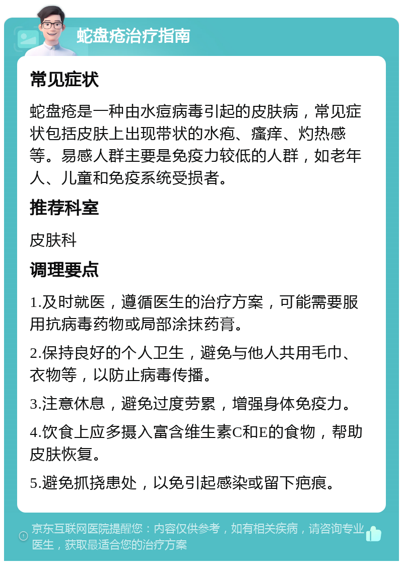 蛇盘疮治疗指南 常见症状 蛇盘疮是一种由水痘病毒引起的皮肤病，常见症状包括皮肤上出现带状的水疱、瘙痒、灼热感等。易感人群主要是免疫力较低的人群，如老年人、儿童和免疫系统受损者。 推荐科室 皮肤科 调理要点 1.及时就医，遵循医生的治疗方案，可能需要服用抗病毒药物或局部涂抹药膏。 2.保持良好的个人卫生，避免与他人共用毛巾、衣物等，以防止病毒传播。 3.注意休息，避免过度劳累，增强身体免疫力。 4.饮食上应多摄入富含维生素C和E的食物，帮助皮肤恢复。 5.避免抓挠患处，以免引起感染或留下疤痕。