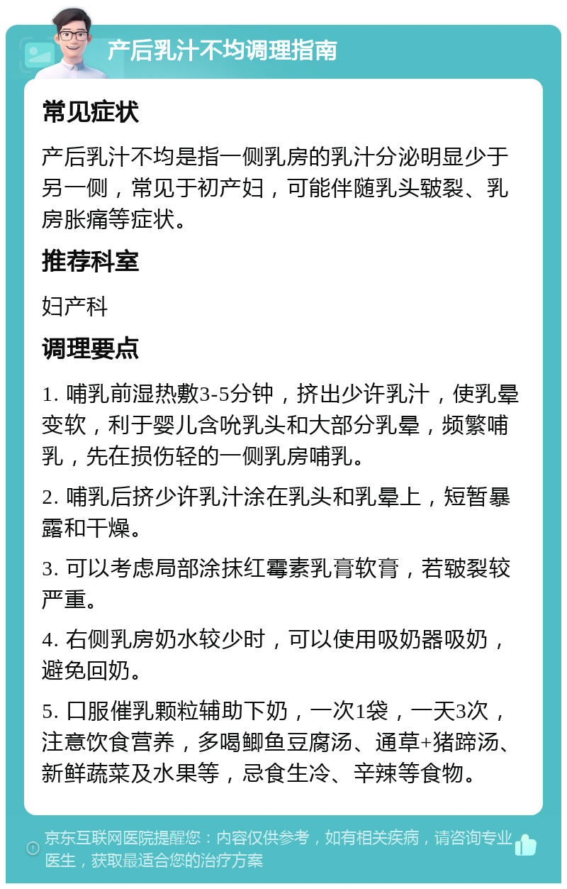 产后乳汁不均调理指南 常见症状 产后乳汁不均是指一侧乳房的乳汁分泌明显少于另一侧，常见于初产妇，可能伴随乳头皲裂、乳房胀痛等症状。 推荐科室 妇产科 调理要点 1. 哺乳前湿热敷3-5分钟，挤出少许乳汁，使乳晕变软，利于婴儿含吮乳头和大部分乳晕，频繁哺乳，先在损伤轻的一侧乳房哺乳。 2. 哺乳后挤少许乳汁涂在乳头和乳晕上，短暂暴露和干燥。 3. 可以考虑局部涂抹红霉素乳膏软膏，若皲裂较严重。 4. 右侧乳房奶水较少时，可以使用吸奶器吸奶，避免回奶。 5. 口服催乳颗粒辅助下奶，一次1袋，一天3次，注意饮食营养，多喝鲫鱼豆腐汤、通草+猪蹄汤、新鲜蔬菜及水果等，忌食生冷、辛辣等食物。