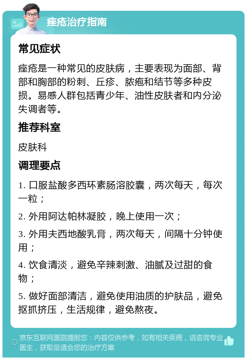 痤疮治疗指南 常见症状 痤疮是一种常见的皮肤病，主要表现为面部、背部和胸部的粉刺、丘疹、脓疱和结节等多种皮损。易感人群包括青少年、油性皮肤者和内分泌失调者等。 推荐科室 皮肤科 调理要点 1. 口服盐酸多西环素肠溶胶囊，两次每天，每次一粒； 2. 外用阿达帕林凝胶，晚上使用一次； 3. 外用夫西地酸乳膏，两次每天，间隔十分钟使用； 4. 饮食清淡，避免辛辣刺激、油腻及过甜的食物； 5. 做好面部清洁，避免使用油质的护肤品，避免抠抓挤压，生活规律，避免熬夜。