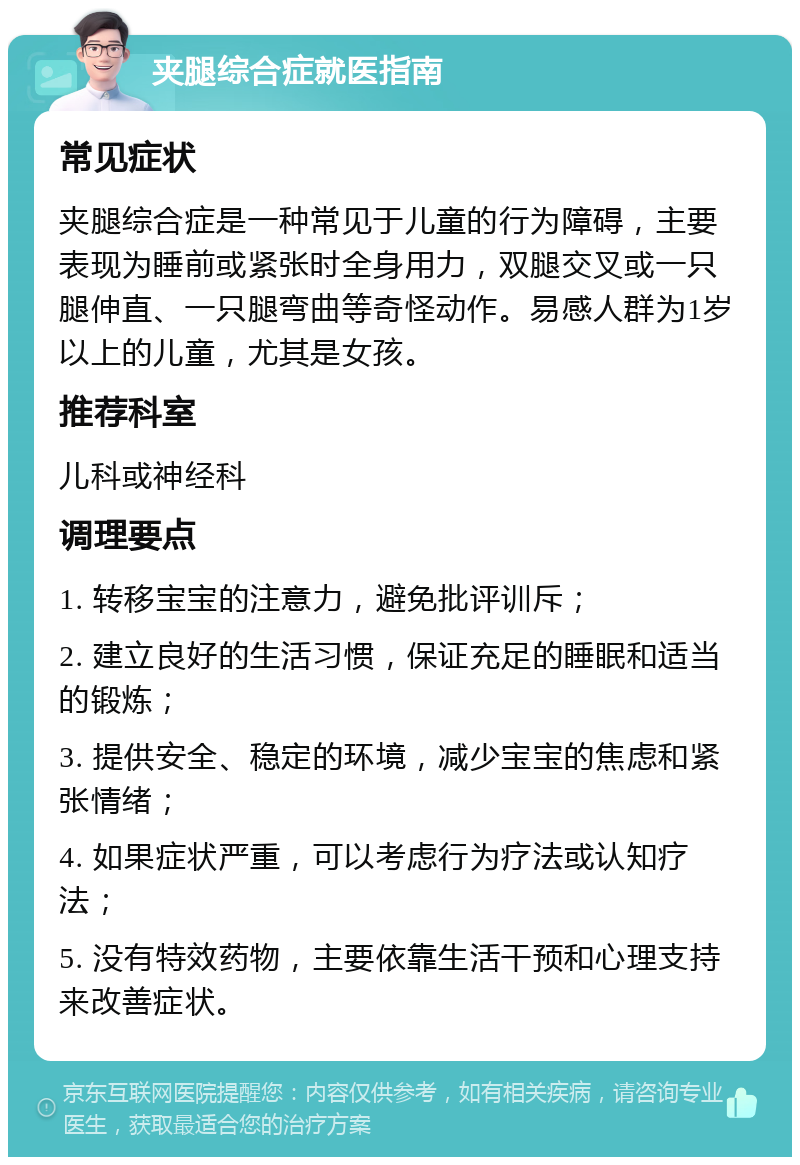 夹腿综合症就医指南 常见症状 夹腿综合症是一种常见于儿童的行为障碍，主要表现为睡前或紧张时全身用力，双腿交叉或一只腿伸直、一只腿弯曲等奇怪动作。易感人群为1岁以上的儿童，尤其是女孩。 推荐科室 儿科或神经科 调理要点 1. 转移宝宝的注意力，避免批评训斥； 2. 建立良好的生活习惯，保证充足的睡眠和适当的锻炼； 3. 提供安全、稳定的环境，减少宝宝的焦虑和紧张情绪； 4. 如果症状严重，可以考虑行为疗法或认知疗法； 5. 没有特效药物，主要依靠生活干预和心理支持来改善症状。