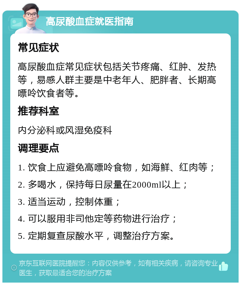 高尿酸血症就医指南 常见症状 高尿酸血症常见症状包括关节疼痛、红肿、发热等，易感人群主要是中老年人、肥胖者、长期高嘌呤饮食者等。 推荐科室 内分泌科或风湿免疫科 调理要点 1. 饮食上应避免高嘌呤食物，如海鲜、红肉等； 2. 多喝水，保持每日尿量在2000ml以上； 3. 适当运动，控制体重； 4. 可以服用非司他定等药物进行治疗； 5. 定期复查尿酸水平，调整治疗方案。