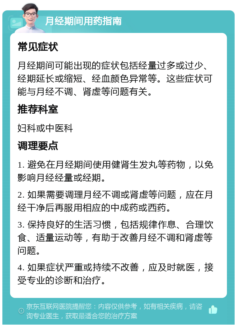 月经期间用药指南 常见症状 月经期间可能出现的症状包括经量过多或过少、经期延长或缩短、经血颜色异常等。这些症状可能与月经不调、肾虚等问题有关。 推荐科室 妇科或中医科 调理要点 1. 避免在月经期间使用健肾生发丸等药物，以免影响月经经量或经期。 2. 如果需要调理月经不调或肾虚等问题，应在月经干净后再服用相应的中成药或西药。 3. 保持良好的生活习惯，包括规律作息、合理饮食、适量运动等，有助于改善月经不调和肾虚等问题。 4. 如果症状严重或持续不改善，应及时就医，接受专业的诊断和治疗。