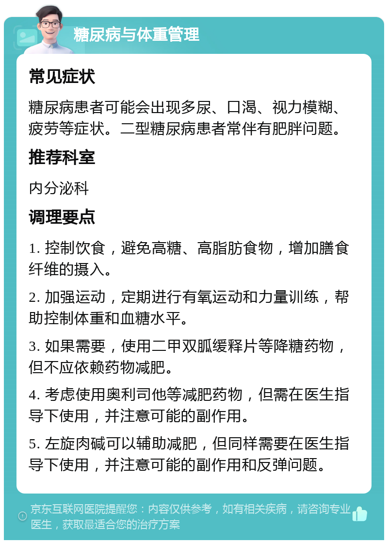 糖尿病与体重管理 常见症状 糖尿病患者可能会出现多尿、口渴、视力模糊、疲劳等症状。二型糖尿病患者常伴有肥胖问题。 推荐科室 内分泌科 调理要点 1. 控制饮食，避免高糖、高脂肪食物，增加膳食纤维的摄入。 2. 加强运动，定期进行有氧运动和力量训练，帮助控制体重和血糖水平。 3. 如果需要，使用二甲双胍缓释片等降糖药物，但不应依赖药物减肥。 4. 考虑使用奥利司他等减肥药物，但需在医生指导下使用，并注意可能的副作用。 5. 左旋肉碱可以辅助减肥，但同样需要在医生指导下使用，并注意可能的副作用和反弹问题。