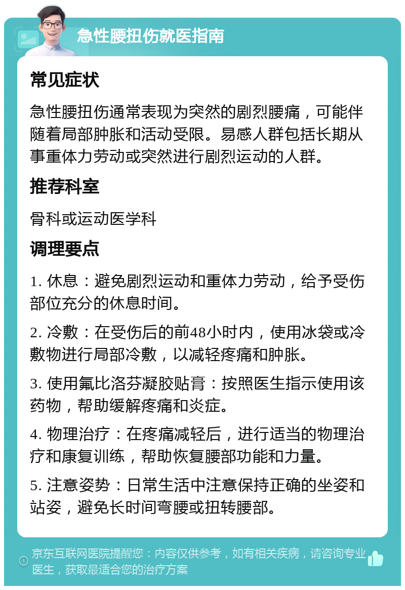 急性腰扭伤就医指南 常见症状 急性腰扭伤通常表现为突然的剧烈腰痛，可能伴随着局部肿胀和活动受限。易感人群包括长期从事重体力劳动或突然进行剧烈运动的人群。 推荐科室 骨科或运动医学科 调理要点 1. 休息：避免剧烈运动和重体力劳动，给予受伤部位充分的休息时间。 2. 冷敷：在受伤后的前48小时内，使用冰袋或冷敷物进行局部冷敷，以减轻疼痛和肿胀。 3. 使用氟比洛芬凝胶贴膏：按照医生指示使用该药物，帮助缓解疼痛和炎症。 4. 物理治疗：在疼痛减轻后，进行适当的物理治疗和康复训练，帮助恢复腰部功能和力量。 5. 注意姿势：日常生活中注意保持正确的坐姿和站姿，避免长时间弯腰或扭转腰部。