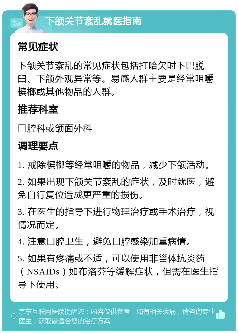 下颌关节紊乱就医指南 常见症状 下颌关节紊乱的常见症状包括打哈欠时下巴脱臼、下颌外观异常等。易感人群主要是经常咀嚼槟榔或其他物品的人群。 推荐科室 口腔科或颌面外科 调理要点 1. 戒除槟榔等经常咀嚼的物品，减少下颌活动。 2. 如果出现下颌关节紊乱的症状，及时就医，避免自行复位造成更严重的损伤。 3. 在医生的指导下进行物理治疗或手术治疗，视情况而定。 4. 注意口腔卫生，避免口腔感染加重病情。 5. 如果有疼痛或不适，可以使用非甾体抗炎药（NSAIDs）如布洛芬等缓解症状，但需在医生指导下使用。