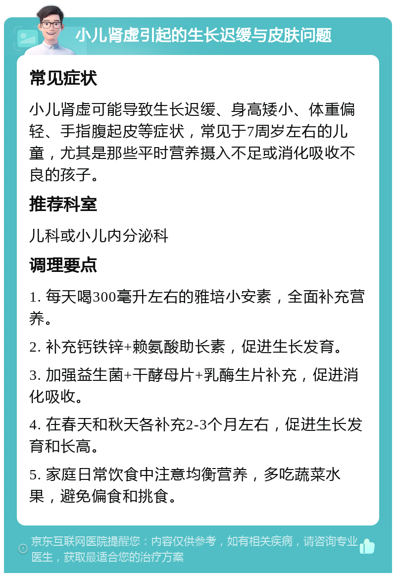 小儿肾虚引起的生长迟缓与皮肤问题 常见症状 小儿肾虚可能导致生长迟缓、身高矮小、体重偏轻、手指腹起皮等症状，常见于7周岁左右的儿童，尤其是那些平时营养摄入不足或消化吸收不良的孩子。 推荐科室 儿科或小儿内分泌科 调理要点 1. 每天喝300毫升左右的雅培小安素，全面补充营养。 2. 补充钙铁锌+赖氨酸助长素，促进生长发育。 3. 加强益生菌+干酵母片+乳酶生片补充，促进消化吸收。 4. 在春天和秋天各补充2-3个月左右，促进生长发育和长高。 5. 家庭日常饮食中注意均衡营养，多吃蔬菜水果，避免偏食和挑食。