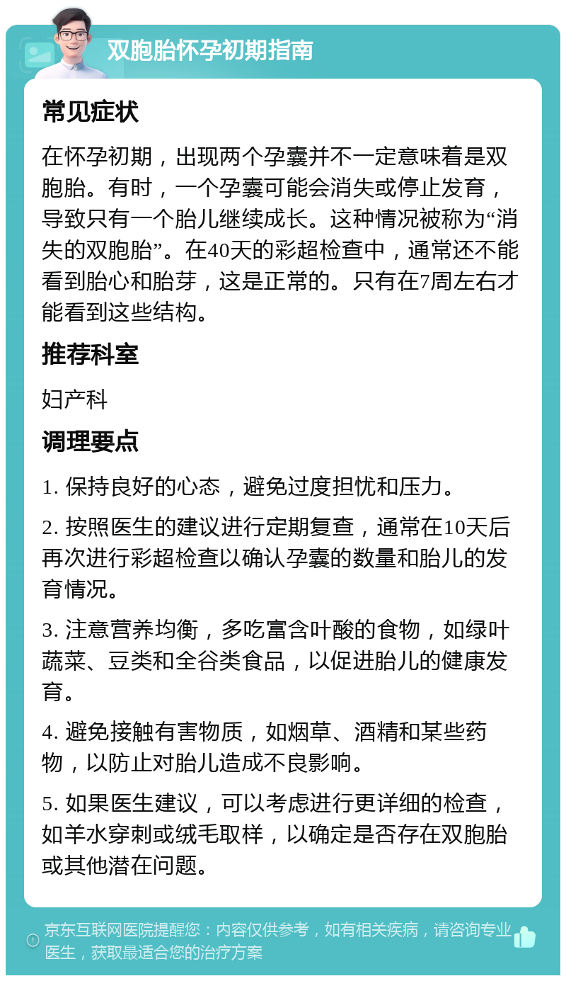 双胞胎怀孕初期指南 常见症状 在怀孕初期，出现两个孕囊并不一定意味着是双胞胎。有时，一个孕囊可能会消失或停止发育，导致只有一个胎儿继续成长。这种情况被称为“消失的双胞胎”。在40天的彩超检查中，通常还不能看到胎心和胎芽，这是正常的。只有在7周左右才能看到这些结构。 推荐科室 妇产科 调理要点 1. 保持良好的心态，避免过度担忧和压力。 2. 按照医生的建议进行定期复查，通常在10天后再次进行彩超检查以确认孕囊的数量和胎儿的发育情况。 3. 注意营养均衡，多吃富含叶酸的食物，如绿叶蔬菜、豆类和全谷类食品，以促进胎儿的健康发育。 4. 避免接触有害物质，如烟草、酒精和某些药物，以防止对胎儿造成不良影响。 5. 如果医生建议，可以考虑进行更详细的检查，如羊水穿刺或绒毛取样，以确定是否存在双胞胎或其他潜在问题。