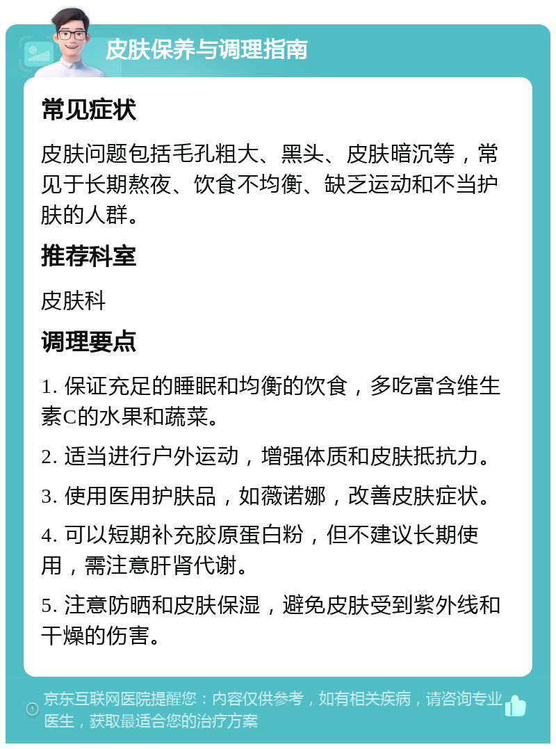 皮肤保养与调理指南 常见症状 皮肤问题包括毛孔粗大、黑头、皮肤暗沉等，常见于长期熬夜、饮食不均衡、缺乏运动和不当护肤的人群。 推荐科室 皮肤科 调理要点 1. 保证充足的睡眠和均衡的饮食，多吃富含维生素C的水果和蔬菜。 2. 适当进行户外运动，增强体质和皮肤抵抗力。 3. 使用医用护肤品，如薇诺娜，改善皮肤症状。 4. 可以短期补充胶原蛋白粉，但不建议长期使用，需注意肝肾代谢。 5. 注意防晒和皮肤保湿，避免皮肤受到紫外线和干燥的伤害。