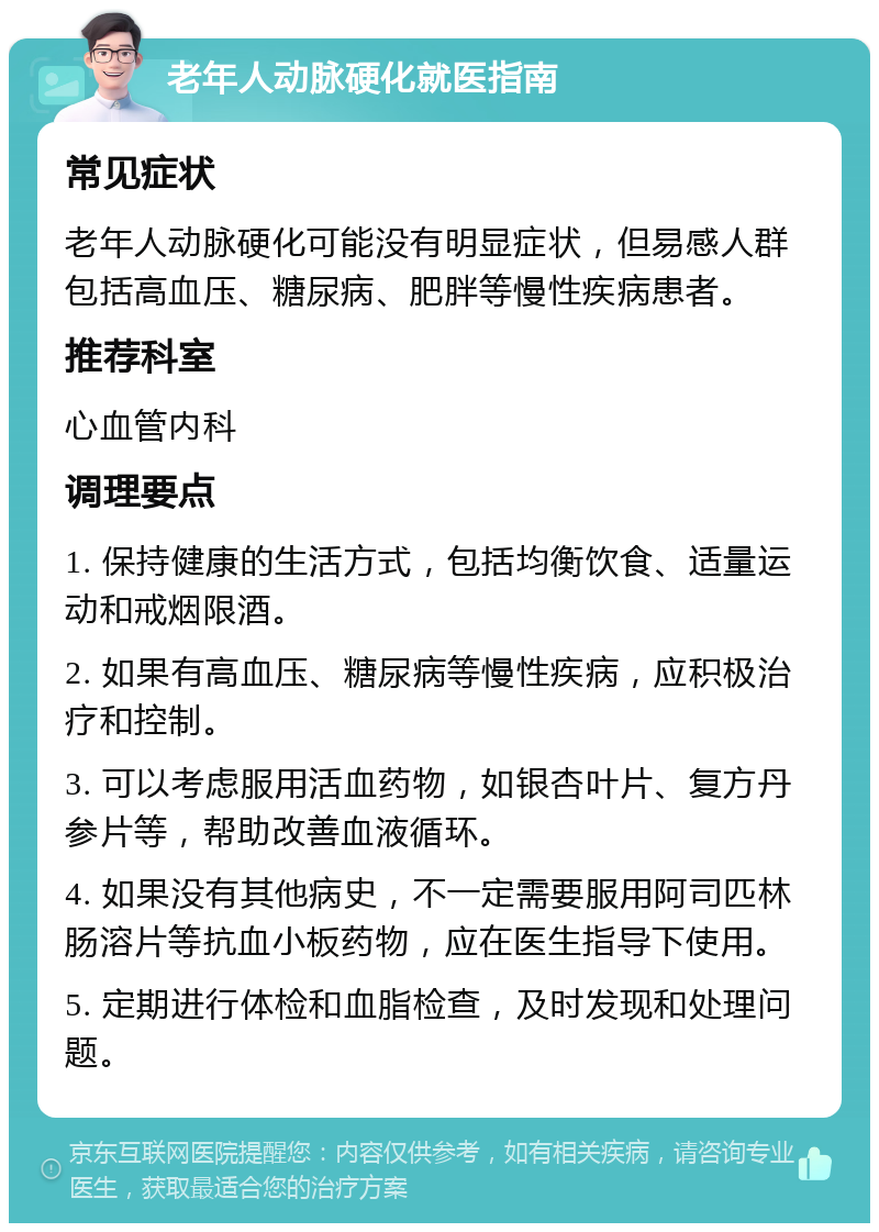 老年人动脉硬化就医指南 常见症状 老年人动脉硬化可能没有明显症状，但易感人群包括高血压、糖尿病、肥胖等慢性疾病患者。 推荐科室 心血管内科 调理要点 1. 保持健康的生活方式，包括均衡饮食、适量运动和戒烟限酒。 2. 如果有高血压、糖尿病等慢性疾病，应积极治疗和控制。 3. 可以考虑服用活血药物，如银杏叶片、复方丹参片等，帮助改善血液循环。 4. 如果没有其他病史，不一定需要服用阿司匹林肠溶片等抗血小板药物，应在医生指导下使用。 5. 定期进行体检和血脂检查，及时发现和处理问题。