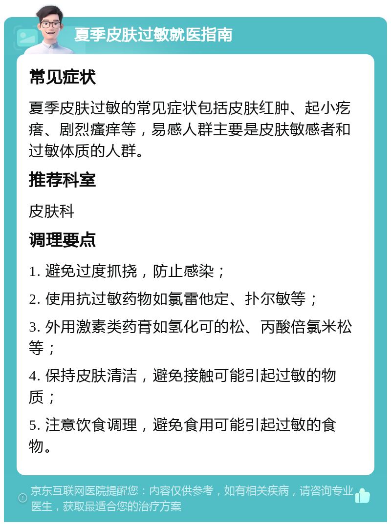 夏季皮肤过敏就医指南 常见症状 夏季皮肤过敏的常见症状包括皮肤红肿、起小疙瘩、剧烈瘙痒等，易感人群主要是皮肤敏感者和过敏体质的人群。 推荐科室 皮肤科 调理要点 1. 避免过度抓挠，防止感染； 2. 使用抗过敏药物如氯雷他定、扑尔敏等； 3. 外用激素类药膏如氢化可的松、丙酸倍氯米松等； 4. 保持皮肤清洁，避免接触可能引起过敏的物质； 5. 注意饮食调理，避免食用可能引起过敏的食物。