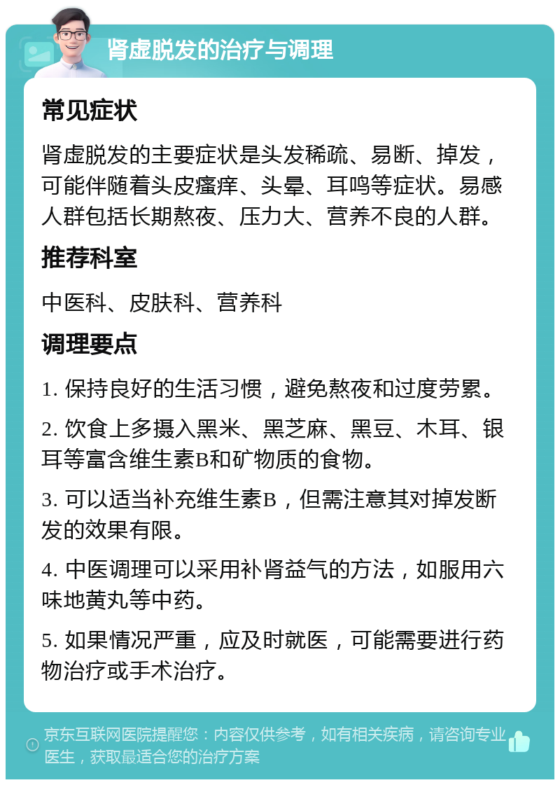 肾虚脱发的治疗与调理 常见症状 肾虚脱发的主要症状是头发稀疏、易断、掉发，可能伴随着头皮瘙痒、头晕、耳鸣等症状。易感人群包括长期熬夜、压力大、营养不良的人群。 推荐科室 中医科、皮肤科、营养科 调理要点 1. 保持良好的生活习惯，避免熬夜和过度劳累。 2. 饮食上多摄入黑米、黑芝麻、黑豆、木耳、银耳等富含维生素B和矿物质的食物。 3. 可以适当补充维生素B，但需注意其对掉发断发的效果有限。 4. 中医调理可以采用补肾益气的方法，如服用六味地黄丸等中药。 5. 如果情况严重，应及时就医，可能需要进行药物治疗或手术治疗。