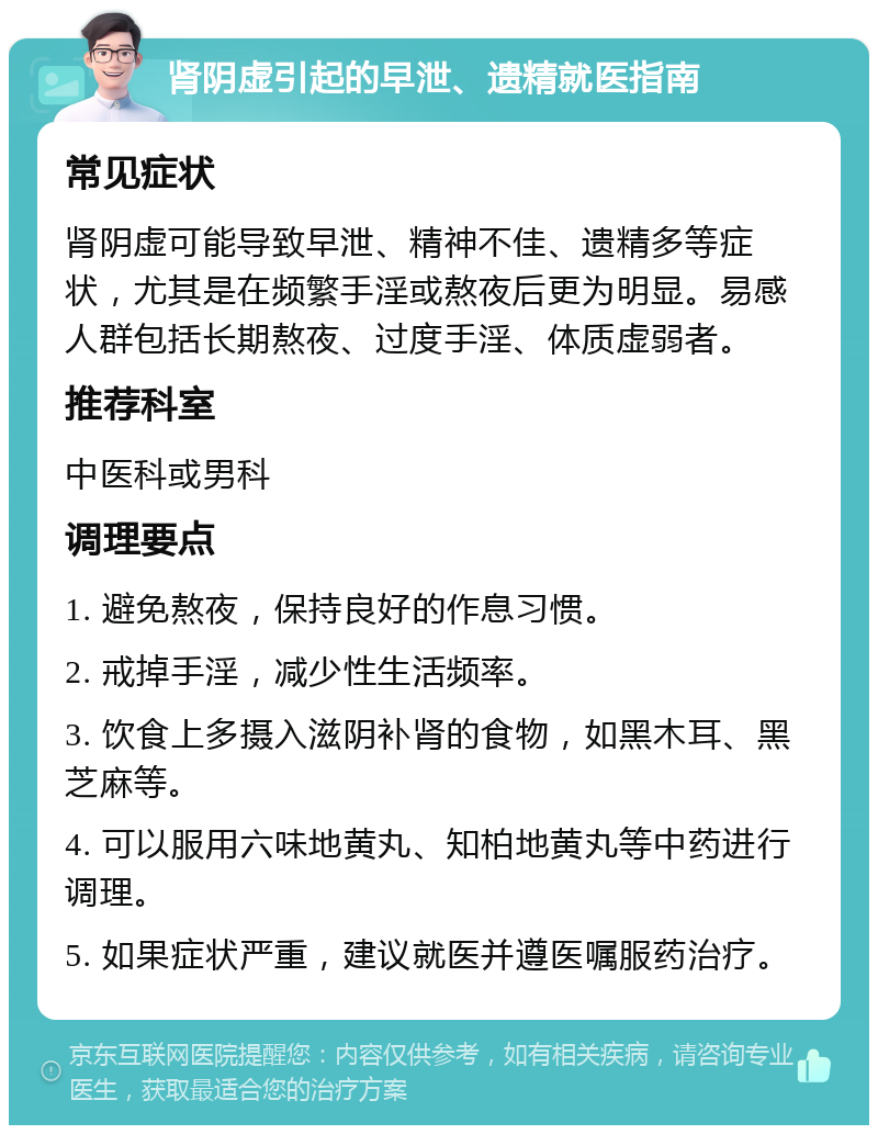 肾阴虚引起的早泄、遗精就医指南 常见症状 肾阴虚可能导致早泄、精神不佳、遗精多等症状，尤其是在频繁手淫或熬夜后更为明显。易感人群包括长期熬夜、过度手淫、体质虚弱者。 推荐科室 中医科或男科 调理要点 1. 避免熬夜，保持良好的作息习惯。 2. 戒掉手淫，减少性生活频率。 3. 饮食上多摄入滋阴补肾的食物，如黑木耳、黑芝麻等。 4. 可以服用六味地黄丸、知柏地黄丸等中药进行调理。 5. 如果症状严重，建议就医并遵医嘱服药治疗。