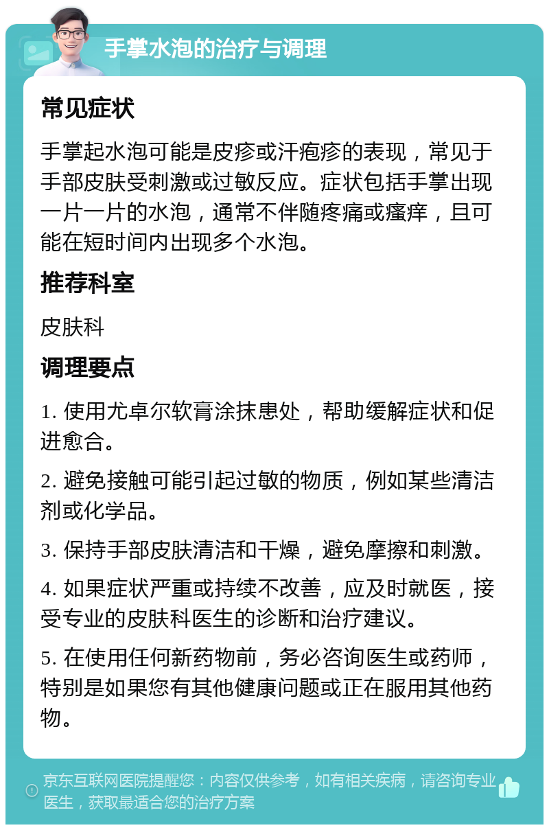 手掌水泡的治疗与调理 常见症状 手掌起水泡可能是皮疹或汗疱疹的表现，常见于手部皮肤受刺激或过敏反应。症状包括手掌出现一片一片的水泡，通常不伴随疼痛或瘙痒，且可能在短时间内出现多个水泡。 推荐科室 皮肤科 调理要点 1. 使用尤卓尔软膏涂抹患处，帮助缓解症状和促进愈合。 2. 避免接触可能引起过敏的物质，例如某些清洁剂或化学品。 3. 保持手部皮肤清洁和干燥，避免摩擦和刺激。 4. 如果症状严重或持续不改善，应及时就医，接受专业的皮肤科医生的诊断和治疗建议。 5. 在使用任何新药物前，务必咨询医生或药师，特别是如果您有其他健康问题或正在服用其他药物。