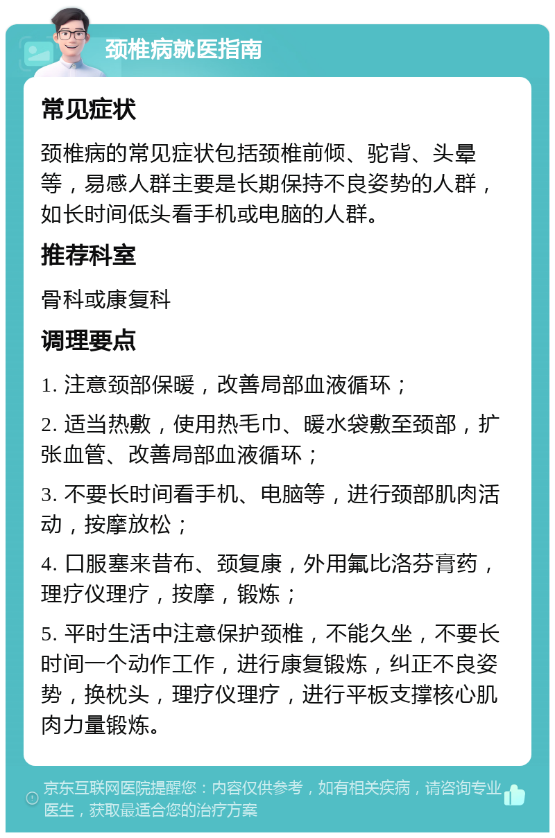 颈椎病就医指南 常见症状 颈椎病的常见症状包括颈椎前倾、驼背、头晕等，易感人群主要是长期保持不良姿势的人群，如长时间低头看手机或电脑的人群。 推荐科室 骨科或康复科 调理要点 1. 注意颈部保暖，改善局部血液循环； 2. 适当热敷，使用热毛巾、暖水袋敷至颈部，扩张血管、改善局部血液循环； 3. 不要长时间看手机、电脑等，进行颈部肌肉活动，按摩放松； 4. 口服塞来昔布、颈复康，外用氟比洛芬膏药，理疗仪理疗，按摩，锻炼； 5. 平时生活中注意保护颈椎，不能久坐，不要长时间一个动作工作，进行康复锻炼，纠正不良姿势，换枕头，理疗仪理疗，进行平板支撑核心肌肉力量锻炼。