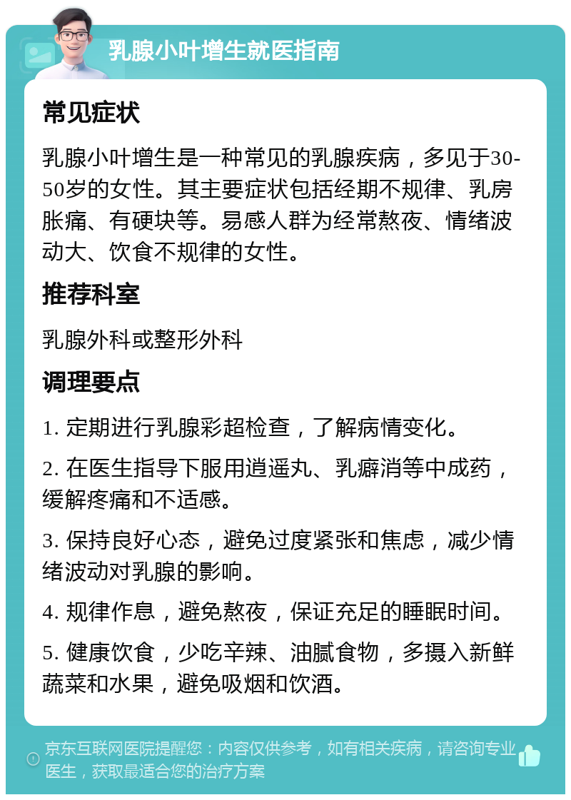 乳腺小叶增生就医指南 常见症状 乳腺小叶增生是一种常见的乳腺疾病，多见于30-50岁的女性。其主要症状包括经期不规律、乳房胀痛、有硬块等。易感人群为经常熬夜、情绪波动大、饮食不规律的女性。 推荐科室 乳腺外科或整形外科 调理要点 1. 定期进行乳腺彩超检查，了解病情变化。 2. 在医生指导下服用逍遥丸、乳癖消等中成药，缓解疼痛和不适感。 3. 保持良好心态，避免过度紧张和焦虑，减少情绪波动对乳腺的影响。 4. 规律作息，避免熬夜，保证充足的睡眠时间。 5. 健康饮食，少吃辛辣、油腻食物，多摄入新鲜蔬菜和水果，避免吸烟和饮酒。