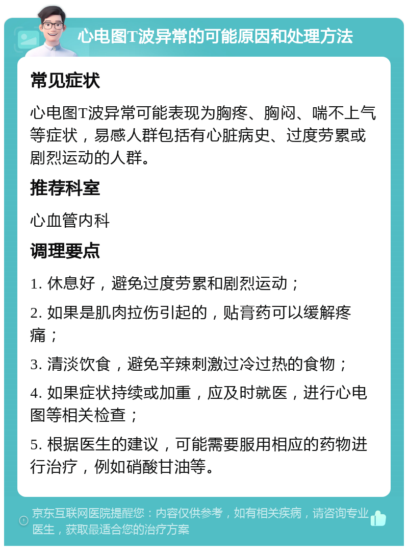 心电图T波异常的可能原因和处理方法 常见症状 心电图T波异常可能表现为胸疼、胸闷、喘不上气等症状，易感人群包括有心脏病史、过度劳累或剧烈运动的人群。 推荐科室 心血管内科 调理要点 1. 休息好，避免过度劳累和剧烈运动； 2. 如果是肌肉拉伤引起的，贴膏药可以缓解疼痛； 3. 清淡饮食，避免辛辣刺激过冷过热的食物； 4. 如果症状持续或加重，应及时就医，进行心电图等相关检查； 5. 根据医生的建议，可能需要服用相应的药物进行治疗，例如硝酸甘油等。