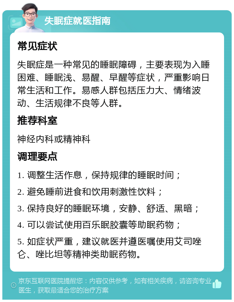 失眠症就医指南 常见症状 失眠症是一种常见的睡眠障碍，主要表现为入睡困难、睡眠浅、易醒、早醒等症状，严重影响日常生活和工作。易感人群包括压力大、情绪波动、生活规律不良等人群。 推荐科室 神经内科或精神科 调理要点 1. 调整生活作息，保持规律的睡眠时间； 2. 避免睡前进食和饮用刺激性饮料； 3. 保持良好的睡眠环境，安静、舒适、黑暗； 4. 可以尝试使用百乐眠胶囊等助眠药物； 5. 如症状严重，建议就医并遵医嘱使用艾司唑仑、唑比坦等精神类助眠药物。