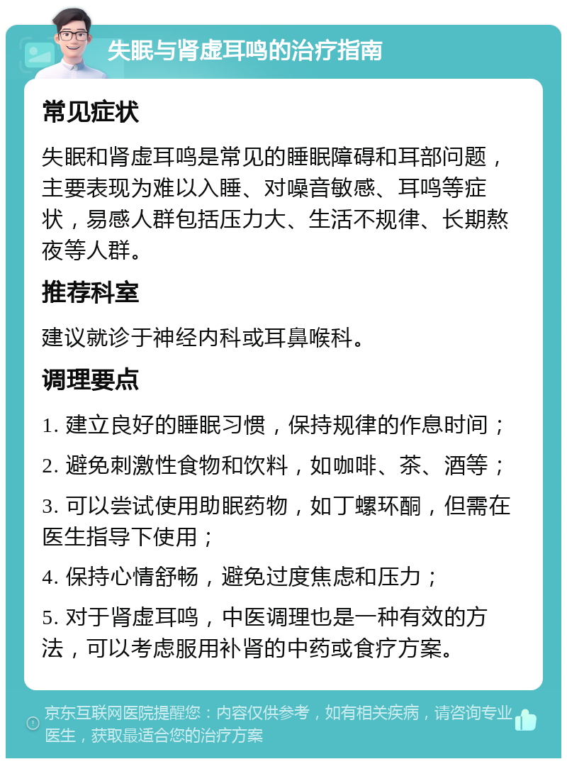 失眠与肾虚耳鸣的治疗指南 常见症状 失眠和肾虚耳鸣是常见的睡眠障碍和耳部问题，主要表现为难以入睡、对噪音敏感、耳鸣等症状，易感人群包括压力大、生活不规律、长期熬夜等人群。 推荐科室 建议就诊于神经内科或耳鼻喉科。 调理要点 1. 建立良好的睡眠习惯，保持规律的作息时间； 2. 避免刺激性食物和饮料，如咖啡、茶、酒等； 3. 可以尝试使用助眠药物，如丁螺环酮，但需在医生指导下使用； 4. 保持心情舒畅，避免过度焦虑和压力； 5. 对于肾虚耳鸣，中医调理也是一种有效的方法，可以考虑服用补肾的中药或食疗方案。